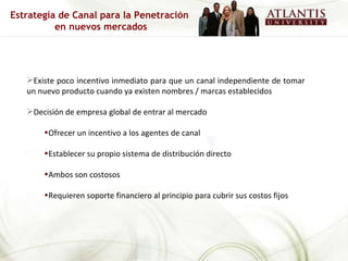Existe poco incentivo inmediato para que un canal independiente de tomar un nuevo producto cuando ya existen nombres / marcas establecidos Decisión de empresa global de entrar al mercado Ofrecer un incentivo a los agentes de canal Establecer su propio sistema de distribución directo Ambos son costosos Requieren soporte financiero al principio para cubrir sus costos fijos Estrategia de Canal para la Penetración  en nuevos mercados 