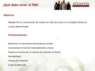 Objetivos Ventas:  Por ej. incrementar las ventas en miles de euros o en unidades físicas en un país determinado Posicionamiento:   Mantener el crecimiento del producto estrella Incrementar el nivel de notoriedad de la marca Puesta en marcha de un servicio de atención al cliente Rentabilidad Ventas por emplead Cuota de Mercado ¿Qué debe tener el PMI? 