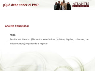 Análisis Situacional FODA Análisis del Entorno (Elementos económicos, políticos, legales, culturales, de infraestructura) impactando el negocio ¿Qué debe tener el PMI? 