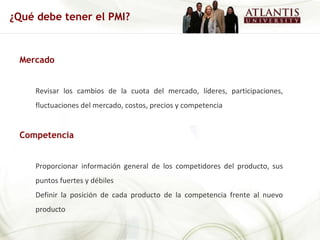 Mercado Revisar los cambios de la cuota del mercado, líderes, participaciones, fluctuaciones del mercado, costos, precios y competencia Competencia  Proporcionar información general de los competidores del producto, sus puntos fuertes y débiles Definir la posición de cada producto de la competencia frente al nuevo producto ¿Qué debe tener el PMI? 