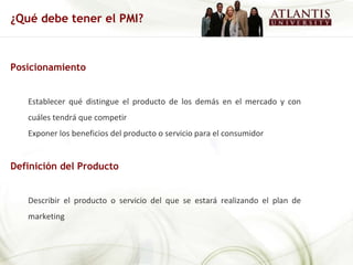 Posicionamiento Establecer qué distingue el producto de los demás en el mercado y con cuáles tendrá que competir Exponer los beneficios del producto o servicio para el consumidor Definición del Producto Describir el producto o servicio del que se estará realizando el plan de marketing ¿Qué debe tener el PMI? 