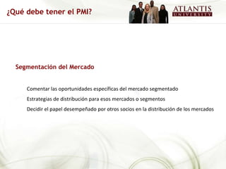 Segmentación del Mercado Comentar las oportunidades específicas del mercado segmentado Estrategias de distribución para esos mercados o segmentos Decidir el papel desempeñado por otros socios en la distribución de los mercados ¿Qué debe tener el PMI? 