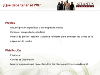 Precios Resumir precios específicos o estrategias de precios Comparar con productos similares Política de precios: resumir la política relevante para entender las claves de la asignación de precios Distribución Estrategia Canales de Distribución Mostrar un plan de qué porcentaje de la distribución pertenece a cada canal ¿Qué debe tener el PMI? 