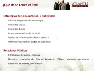 Estrategias de Comunicación  / Publicidad Información general de la estrategia Publicidad Masiva Publicidad directa Actuaciones en el punto de venta Medios de comunicación y fechas previstas Información general de gastos de publicidad Relaciones Públicas Estrategia de Relaciones Públicas Elementos principales del Plan de Relaciones Públicas (reuniones concertadas, calendario de eventos, conferencias) ¿Qué debe tener el PMI? 
