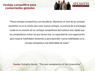 “ Pocas ventajas competitivas son duraderas. Mantener el nivel de las ventajas existentes no es lo mismo que crear nuevas ventajas. La esencia de la estrategia reside en la creación de las ventajas competitivas del mañana más rápido que los competidores imitan las que tienen hoy. La capacidad de una organización para mejorar habilidades existentes y para aprender nuevas habilidades es la ventaja competitiva más defendible de todas” Fuente:  Prahald y Hamel,. “The core competences of the Corporation” Ventaja competitiva para  comerciantes globales 