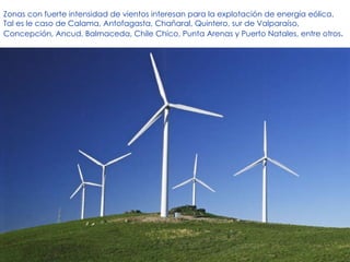 Zonas con fuerte intensidad de vientos interesan para la explotación de energía eólica. Tal es le caso de Calama, Antofagasta, Chañaral, Quintero, sur de Valparaíso, Concepción, Ancud, Balmaceda, Chile Chico, Punta Arenas y Puerto Natales, entre otros . 