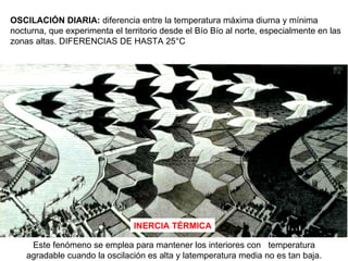 OSCILACIÓN DIARIA:  diferencia entre la temperatura máxima diurna y mínima nocturna, que experimenta el territorio desde el Bío Bío al norte, especialmente en las zonas altas. DIFERENCIAS DE HASTA 25°C INERCIA TÉRMICA Este fenómeno se emplea para mantener los interiores con  temperatura agradable cuando la oscilación es alta y latemperatura media no es tan baja. 