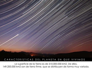 C A R A C T E R I S T I C A S  D E L  P L A N E T A  E N  Q U E  V I V I M O S  La superficie de la Tierra es de 510.000.000 km2. De ellos,  149.200.000 km2 son de tierra firme, que se distribuyen de forma muy variada.   