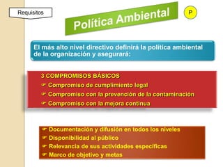 Requisitos                                                 P




      El más alto nivel directivo definirá la política ambiental
      de la organización y asegurará:


         3 COMPROMISOS BÁSICOS
          Compromiso de cumplimiento legal
          Compromiso con la prevención de la contaminación
          Compromiso con la mejora continua



          Documentación y difusión en todos los niveles
          Disponibilidad al público
          Relevancia de sus actividades específicas
          Marco de objetivo y metas
 