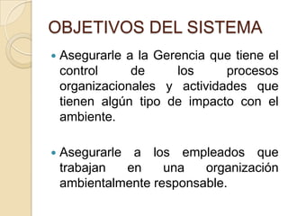 OBJETIVOS DEL SISTEMA
   Asegurarle a la Gerencia que tiene el
    control     de     los     procesos
    organizacionales y actividades que
    tienen algún tipo de impacto con el
    ambiente.

   Asegurarle a los empleados que
    trabajan  en     una   organización
    ambientalmente responsable.
 
