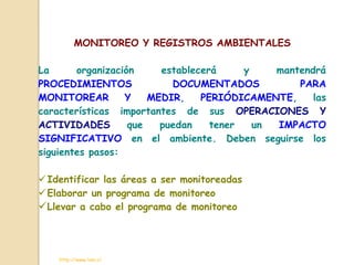 MONITOREO Y REGISTROS AMBIENTALES

La      organización     establecerá     y    mantendrá
PROCEDIMIENTOS             DOCUMENTADOS           PARA
MONITOREAR        Y    MEDIR,    PERIÓDICAMENTE,     las
características importantes de sus OPERACIONES Y
ACTIVIDADES        que   puedan    tener   un IMPACTO
SIGNIFICATIVO en el ambiente. Deben seguirse los
siguientes pasos:

 Identificar las áreas a ser monitoreadas
 Elaborar un programa de monitoreo
 Llevar a cabo el programa de monitoreo



    http://www.ivan.cl
 