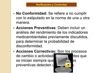 Verificación y Controles


 No Conformidad: Se refiere a no cumplir
  con lo estipulado en la norma de una u otra
  manera.
 Acciones Preventivas: Deben incluir un
  anàlisis del rendimiento de los indicadores
  medioambientales previamente discutidos,
  para determinar la probabilidad de
  disconformidad.
 Acciones Correctivas: Son los procesos
  de cambio o actividades procedentes que
  se inician siempre que las acciones
  preventivas detecten un problema.
 