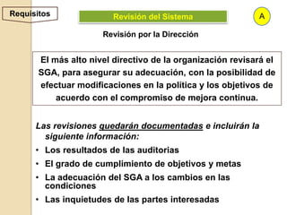 Requisitos               Revisión del Sistema                A

                      Revisión por la Dirección


       El más alto nivel directivo de la organización revisará el
       SGA, para asegurar su adecuación, con la posibilidad de
       efectuar modificaciones en la política y los objetivos de
           acuerdo con el compromiso de mejora continua.


      Las revisiones quedarán documentadas e incluirán la
        siguiente información:
      • Los resultados de las auditorias
      • El grado de cumplimiento de objetivos y metas
      • La adecuación del SGA a los cambios en las
        condiciones
      • Las inquietudes de las partes interesadas
 