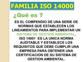 FAMILIA ISO 14000
¿Qué es ?
 ES EL COMPENDIO DE UNA SERIE DE
    NORMAS QUE ESTABLECEN LOS
LINEAMIENTOS PARA IMPLEMENTAR UN
   SISTEMA DE GESTION AMBIENTAL.
    ISO 14001 ES LA UNICA NORMA
     AUDITABLE Y ESTABLECE LOS
 REQUISITOS QUE DEBE CUMPLIR UNA
     EMPRESA PARA OBTENER UNA
  CERTIFICACION DE SU SISTEMA DE
         GESTION AMBIENTAL.
 