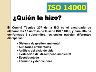 ISO 14000
    ¿Quién la hizo?
El Comité Técnico 207 de la ISO es el encargado de
elaborar las 17 normas de la serie ISO 14000, y para ello ha
conformado 6 subcomites, los cuales trabajan diferentes
disciplinas :
      • Sistema de gestión ambiental
      • Auditorías ambientales
      • Análisis del ciclo de vida
      • Evaluación del desempeño ambiental
      • Ecoetiquetado
      • Términos y definiciones
 