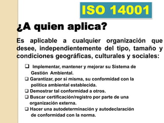 ISO 14001
¿A quien aplica?
Es aplicable a cualquier organización que
desee, independientemente del tipo, tamaño y
condiciones geográficas, culturales y sociales:
   Implementar, mantener y mejorar su Sistema de
    Gestión Ambiental.
   Garantizar, por si misma, su conformidad con la
    política ambiental establecida.
   Demostrar tal conformidad a otros.
   Buscar certificación/registro por parte de una
    organización externa.
   Hacer una autodeterminación y autodeclaración
    de conformidad con la norma.
 