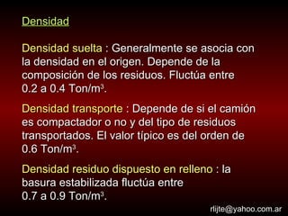 Densidad Densidad suelta  : Generalmente se asocia con la densidad en el origen. Depende de la composición de los residuos. Fluctúa entre  0.2 a 0.4 Ton/m 3 . Densidad transporte  : Depende de si el camión es compactador o no y del tipo de residuos transportados. El valor típico es del orden de  0.6 Ton/m 3 . Densidad residuo dispuesto en relleno  : la basura estabilizada fluctúa entre  0.7 a 0.9 Ton/m 3 . [email_address] 