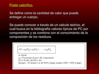 Poder calorífico  Se define como la cantidad de calor que puede entregar un cuerpo. Se puede conocer a través de un calculo teórico, el cual busca en la bibliografía valores típicos de PC por componentes y se combina con el conocimiento de la composición de los residuos.   
