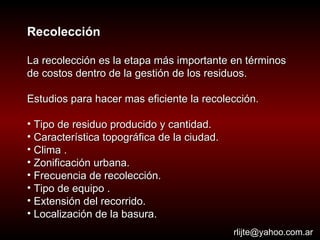 Recolección La recolección es la etapa más importante en términos de costos dentro de la gestión de los residuos.  Estudios para hacer mas eficiente la recolección. Tipo de residuo producido y cantidad. Característica topográfica de la ciudad.  Clima . Zonificación urbana.  Frecuencia de recolección.  Tipo de equipo . Extensión del recorrido.  Localización de la basura.  [email_address] 