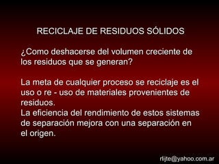 RECICLAJE DE RESIDUOS SÓLIDOS ¿Como deshacerse del volumen creciente de los residuos que se generan? La meta de cualquier proceso se reciclaje es el uso o re - uso de materiales provenientes de residuos. La eficiencia del rendimiento de estos sistemas de separación mejora con una separación en el origen.   [email_address] 