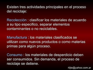Existen tres actividades principales en el proceso del reciclaje: Recolección  : clasificar los materiales de acuerdo a su tipo especifico, separar elementos contaminantes o no reciclables. Manufactura  : los materiales clasificados se utilizan como nuevos productos o como materias primas para algún proceso.  Consumo  : los materiales de desperdicio deben ser consumidos. Sin demanda, el proceso de reciclaje se detiene. [email_address] 
