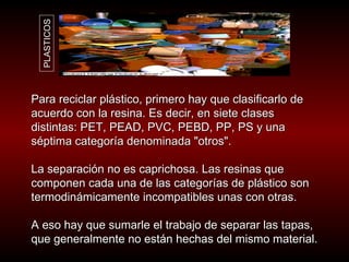Para reciclar plástico, primero hay que clasificarlo de acuerdo con la resina. Es decir, en siete clases distintas: PET, PEAD, PVC, PEBD, PP, PS y una séptima categoría denominada "otros".  La separación no es caprichosa. Las resinas que componen cada una de las categorías de plástico son termodinámicamente incompatibles unas con otras.  A eso hay que sumarle el trabajo de separar las tapas, que generalmente no están hechas del mismo material.  PLASTICOS 