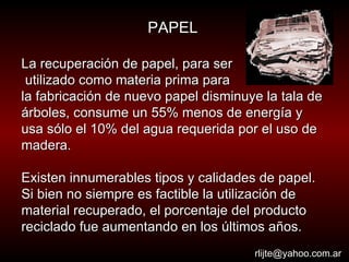 La recuperación de papel, para ser utilizado como materia prima para  la fabricación de nuevo papel disminuye la tala de árboles, consume un 55% menos de energía y usa sólo el 10% del agua requerida por el uso de madera.  Existen innumerables tipos y calidades de papel. Si bien no siempre es factible la utilización de material recuperado, el porcentaje del producto reciclado fue aumentando en los últimos años.  [email_address] PAPEL 