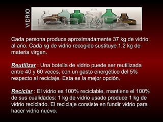 Cada persona produce aproximadamente 37 kg de vidrio al año. Cada kg de vidrio recogido sustituye 1.2 kg de materia virgen.  Reutilizar  : Una botella de vidrio puede ser reutilizada entre 40 y 60 veces, con un gasto energético del 5% respecto al reciclaje. Esta es la mejor opción.  Reciclar  : El vidrio es 100% reciclable, mantiene el 100% de sus cualidades: 1 kg de vidrio usado produce 1 kg de vidrio reciclado. El reciclaje consiste en fundir vidrio para hacer vidrio nuevo.  VIDRIO 