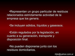 Representan un grupo particular de residuos relacionados estrictamente actividad de la empresa que los genera. Se incluyen sólidos, líquidos y gaseosos. Están regulados por la legislación, en cuanto a su generación, transporte y disposición final. No pueden disponerse junto con los residuos domiciliarios. [email_address] 