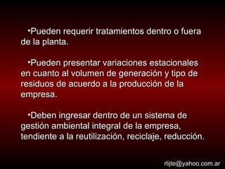 Pueden requerir tratamientos dentro o fuera de la planta.  Pueden presentar variaciones estacionales en cuanto al volumen de generación y tipo de residuos de acuerdo a la producción de la empresa.  Deben ingresar dentro de un sistema de gestión ambiental integral de la empresa, tendiente a la reutilización, reciclaje, reducción. [email_address] 