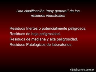 Una clasificación “muy general” de los residuos industriales Residuos Inertes o potencialmente peligrosos. Residuos de baja peligrosidad. Residuos de mediana y alta peligrosidad. Residuos Patológicos de laboratorios. [email_address] 