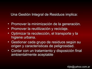 Una Gestión Integral de Residuos implica: Promover la minimización de la generación.  Promover la reutilización y reciclaje. Optimizar la recolección, el transporte y la higiene urbana. Gestionar cada grupo de residuos según su origen y características de peligrosidad. Contar con un tratamiento y disposición final ambientalmente aceptable [email_address] 