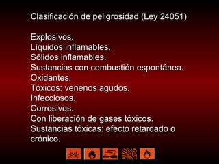 Clasificación de peligrosidad (Ley 24051) Explosivos. Líquidos inflamables. Sólidos inflamables. Sustancias con combustión espontánea. Oxidantes. Tóxicos: venenos agudos.  Infecciosos.  Corrosivos. Con liberación de gases tóxicos. Sustancias tóxicas: efecto retardado o crónico. 