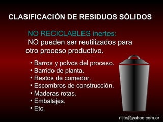 CLASIFICACIÓN DE RESIDUOS SÓLIDOS NO RECICLABLES inertes: NO pueden ser reutilizados para otro proceso productivo.  [email_address] Barros y polvos del proceso. Barrido de planta. Restos de comedor. Escombros de construcción. Maderas rotas. Embalajes. Etc. 
