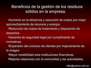 Beneficios de la gestión de los residuos sólidos en la empresa.   Aumento en la eficiencia y reducción de costos por mejor aprovechamiento de recursos y energía. Reducción de costos de tratamiento y disposición de desechos.  Garantía de seguridad legal por cumplimiento de normativas Expansión del universo de clientes por mejoramiento de la imagen Mayor credibilidad ante instituciones financieras. Mejores relaciones con la comunidad y las autoridades. [email_address] 