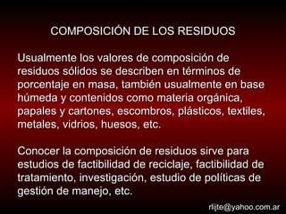 COMPOSICIÓN DE LOS RESIDUOS Usualmente los valores de composición de residuos sólidos se describen en términos de porcentaje en masa, también usualmente en base húmeda y contenidos como materia orgánica, papales y cartones, escombros, plásticos, textiles, metales, vidrios, huesos, etc.  Conocer la composición de residuos sirve para estudios de factibilidad de reciclaje, factibilidad de tratamiento, investigación, estudio de políticas de gestión de manejo, etc.  [email_address] 