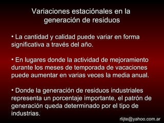 Variaciones estaciónales en la  generación de residuos La cantidad y calidad puede variar en forma significativa a través del año.  En lugares donde la actividad de mejoramiento durante los meses de temporada de vacaciones puede aumentar en varias veces la media anual. Donde la generación de residuos industriales representa un porcentaje importante, el patrón de generación queda determinado por el tipo de industrias. [email_address] 