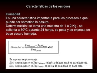 Características de los residuos  Humedad  Es una característica importante para los procesos a que puede ser sometida la basura.  Determinación: se toma una muestra de 1 a 2 Kg , se calienta a 80ºC durante 24 horas, se pesa y se expresa en base seca o húmeda.   
