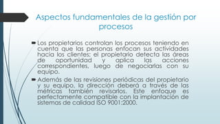 Aspectos fundamentales de la gestión por
procesos
Los propietarios controlan los procesos teniendo en
cuenta que las personas enfocan sus actividades
hacia los clientes; el propietario detecta las áreas
de oportunidad y aplica las acciones
correspondientes, luego de negociarlas con su
equipo.
Además de las revisiones periódicas del propietario
y su equipo, la dirección deberá a través de las
métricas también revisarlos. Este enfoque es
perfectamente compatible con la implantación de
sistemas de calidad ISO 9001:2000.
 