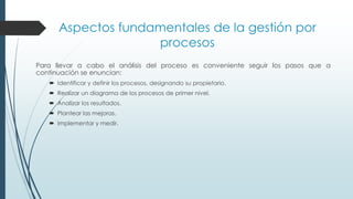 Aspectos fundamentales de la gestión por
procesos
Para llevar a cabo el análisis del proceso es conveniente seguir los pasos que a
continuación se enuncian:
 Identificar y definir los procesos, designando su propietario.
 Realizar un diagrama de los procesos de primer nivel.
 Analizar los resultados.
 Plantear las mejoras.
 Implementar y medir.
 