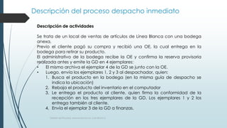 Descripción del proceso despacho inmediato
Gestión de Procesos, www.evolucion.cl, Juan Bravo C.
Descripción de actividades
Se trata de un local de ventas de artículos de Línea Blanca con una bodega
anexa.
Previo el cliente pagó su compra y recibió una OE, la cual entrega en la
bodega para retirar su producto.
El administrativo de la bodega recibe la OE y confirma la reserva provisoria
realizada antes y emite la GD en 4 ejemplares:
• El mismo archiva el ejemplar 4 de la GD se junto con la OE.
• Luego, envía los ejemplares 1, 2 y 3 al despachador, quien:
1. Busca el producto en la bodega (en la misma guía de despacho se
indica la ubicación)
2. Rebaja el producto del inventario en el computador
3. Le entrega el producto al cliente, quien firma la conformidad de la
recepción en los tres ejemplares de la GD. Los ejemplares 1 y 2 los
entrega también al cliente.
4. Envía el ejemplar 3 de la GD a finanzas.
 