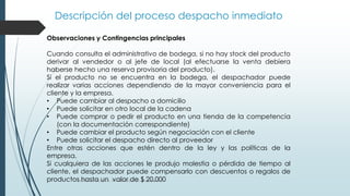 Descripción del proceso despacho inmediato
Gestión de Procesos, www.evolucion.cl, Juan Bravo C.
Observaciones y Contingencias principales
Cuando consulta el administrativo de bodega, si no hay stock del producto
derivar al vendedor o al jefe de local (al efectuarse la venta debiera
haberse hecho una reserva provisoria del producto).
Si el producto no se encuentra en la bodega, el despachador puede
realizar varias acciones dependiendo de la mayor conveniencia para el
cliente y la empresa.
• Puede cambiar al despacho a domicilio
• Puede solicitar en otro local de la cadena
• Puede comprar o pedir el producto en una tienda de la competencia
(con la documentación correspondiente)
• Puede cambiar el producto según negociación con el cliente
• Puede solicitar el despacho directo al proveedor
Entre otras acciones que estén dentro de la ley y las políticas de la
empresa.
Si cualquiera de las acciones le produjo molestia o pérdida de tiempo al
cliente, el despachador puede compensarlo con descuentos o regalos de
productos hasta un valor de $ 20.000
 