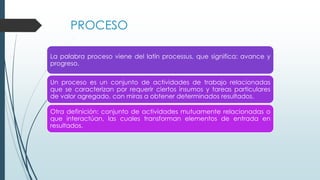 PROCESO
La palabra proceso viene del latín processus, que significa: avance y
progreso.
Un proceso es un conjunto de actividades de trabajo relacionadas
que se caracterizan por requerir ciertos insumos y tareas particulares
de valor agregado, con miras a obtener determinados resultados.
Otra definición: conjunto de actividades mutuamente relacionadas o
que interactúan, las cuales transforman elementos de entrada en
resultados.
 