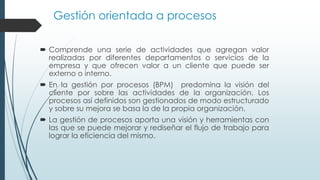 Gestión orientada a procesos
 Comprende una serie de actividades que agregan valor
realizadas por diferentes departamentos o servicios de la
empresa y que ofrecen valor a un cliente que puede ser
externo o interno.
 En la gestión por procesos (BPM) predomina la visión del
cliente por sobre las actividades de la organización. Los
procesos así definidos son gestionados de modo estructurado
y sobre su mejora se basa la de la propia organización.
 La gestión de procesos aporta una visión y herramientas con
las que se puede mejorar y rediseñar el flujo de trabajo para
lograr la eficiencia del mismo.
 