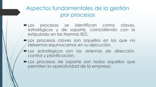 Aspectos fundamentales de la gestión
por procesos
Los procesos se identifican como claves,
estratégicos y de soporte, coincidiendo con lo
estipulado en las Normas ISO.
Los procesos claves son aquellos en los que no
debemos equivocarnos en su ejecución.
Los estratégicos son los sistemas de dirección,
control y planificación.
Los procesos de soporte son todos aquellos que
permiten la operatividad de la empresa.
 