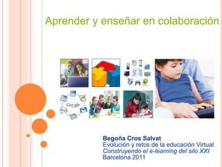 Aprender y enseñar en colaboración 
Begoña Cros Salvat 
Evolución y retos de la educación Virtual 
Construyendo el e-learning del silo XXI 
Barcelona 2011 
 