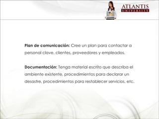 Plan de comunicación:  Cree un plan para contactar a personal clave, clientes, proveedores y empleados. Documentación:  Tenga material escrito que describa el ambiente existente, procedimientos para declarar un desastre, procedimientos para restablecer servicios, etc. 