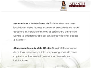 Bienes raíces e instalaciones de IT:  determine en cuales localidades debe reunirse el personal en caso de no haber acceso a las instalaciones o estas estén fuera de servicio. Donde se pueden establecer servidores y obtener acceso  a Internet? Almacenamiento de data Off-site:  Si sus instalaciones son destruidas, o son inaccesibles, debe asegurarse de tener copias actualizadas de la información fuera de las instalaciones. 