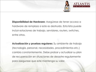 Disponibilidad de Hardware:  Asegúrese de tener acceso a hardware de remplazo si este es destruido. Esta lista puede incluir estaciones de trabajo, servidores, routers, switches, entre otros. Actualización y pruebas regulares:  Su ambiente de trabajo (tecnología, personal, necesidades, procedimientos etc.) cambia constantemente. Debe probar y actualizar su plan de recuperación en situaciones de desastre regularmente para asegurase que este mantenga su valor. 