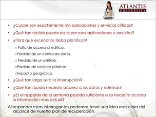 ¿Cuales son exactamente mis aplicaciones y servicios críticos? ¿Qué tan rápido puedo restaurar esas aplicaciones y servicios? ¿Para qué escenarios debo planificar? ○  Falta de acceso al edificio. ○ Perdida de un centro de datos. ○  Perdida de un edificio. ○ Perdida de servicios públicos. ○ Impacto geográfico. ¿Qué tan larga será la interrupción? ¿Qué tan rápido necesito acceso a los datos y sistemas? ¿Es el respaldo de la semana pasada suficiente o se necesita acceso a información mas actual? Al responder estas interrogantes podemos tener una idea mas clara del alcance de nuestro plan de recuperación. 